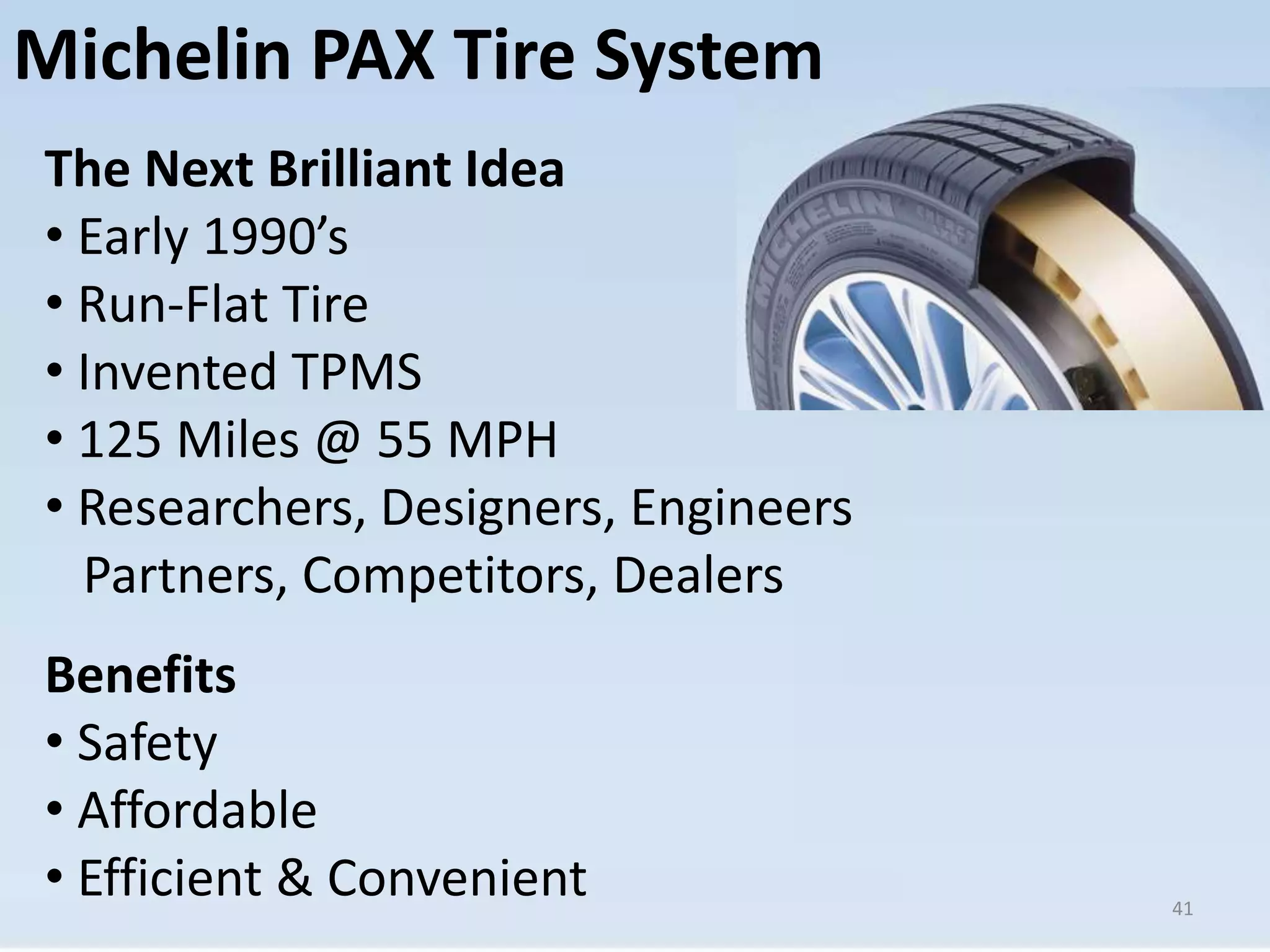 Michelin PAX Tire System 
The Next Brilliant Idea 
• Early 1990’s 
• Run-Flat Tire 
• Invented TPMS 
• 125 Miles @ 55 MPH 
• Researchers, Designers, Engineers 
Partners, Competitors, Dealers 
Benefits 
• Safety 
• Affordable 
• Efficient & Convenient 
41 
 