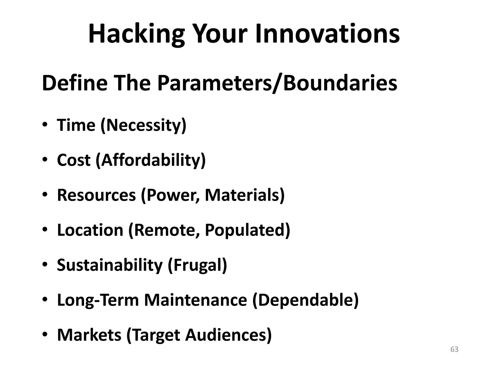 Hacking Your Innovations 
Define The Parameters/Boundaries 
• Time (Necessity) 
• Cost (Affordability) 
• Resources (Power, Materials) 
• Location (Remote, Populated) 
• Sustainability (Frugal) 
• Long-Term Maintenance (Dependable) 
• Markets (Target Audiences) 
63 
 