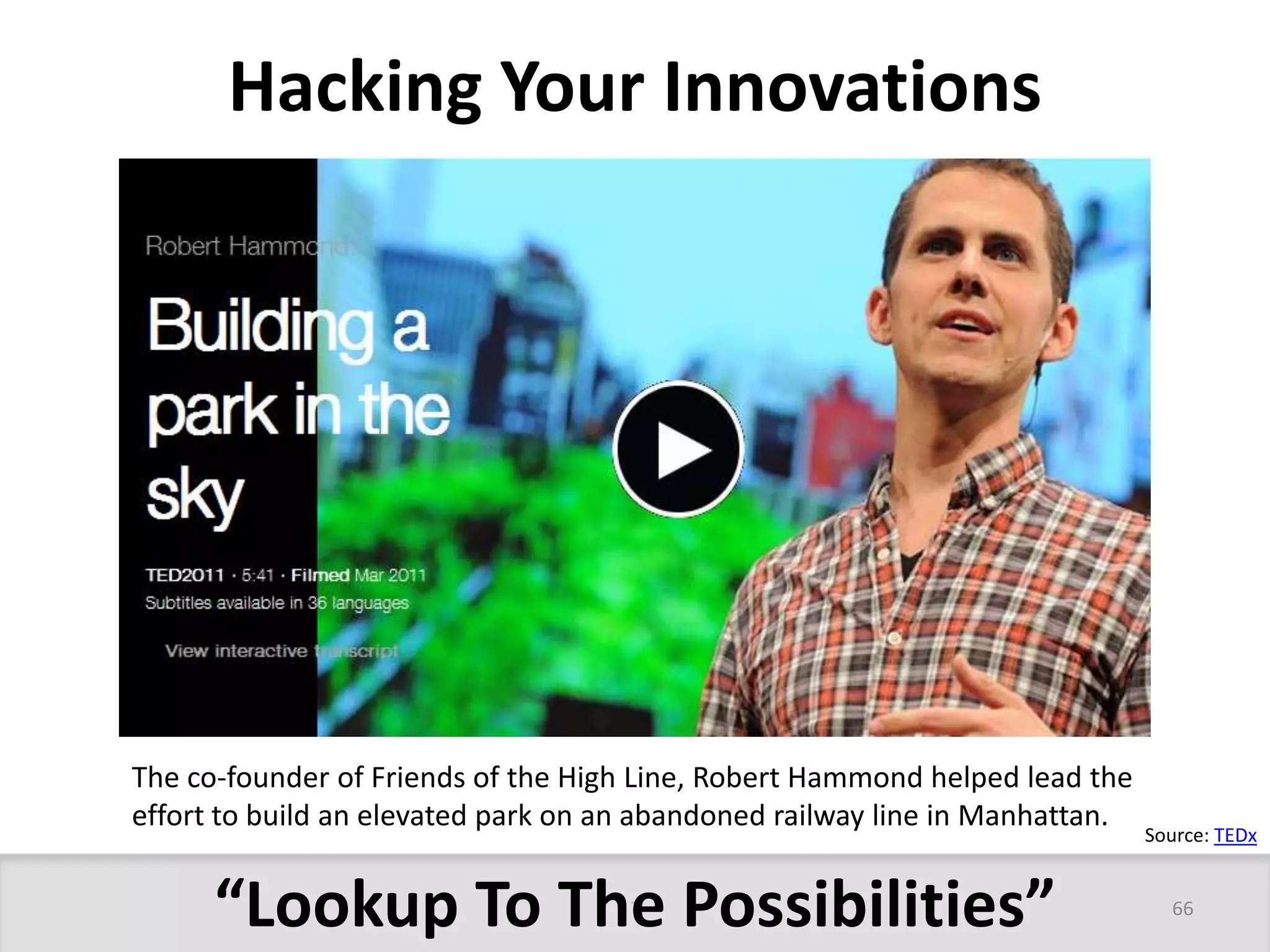 Hacking Your Innovations 
The co-founder of Friends of the High Line, Robert Hammond helped lead the 
effort to build an elevated park on an abandoned railway line in Manhattan. 
“Lookup To The Possibilities” 
Source: TEDx 
66 
 
