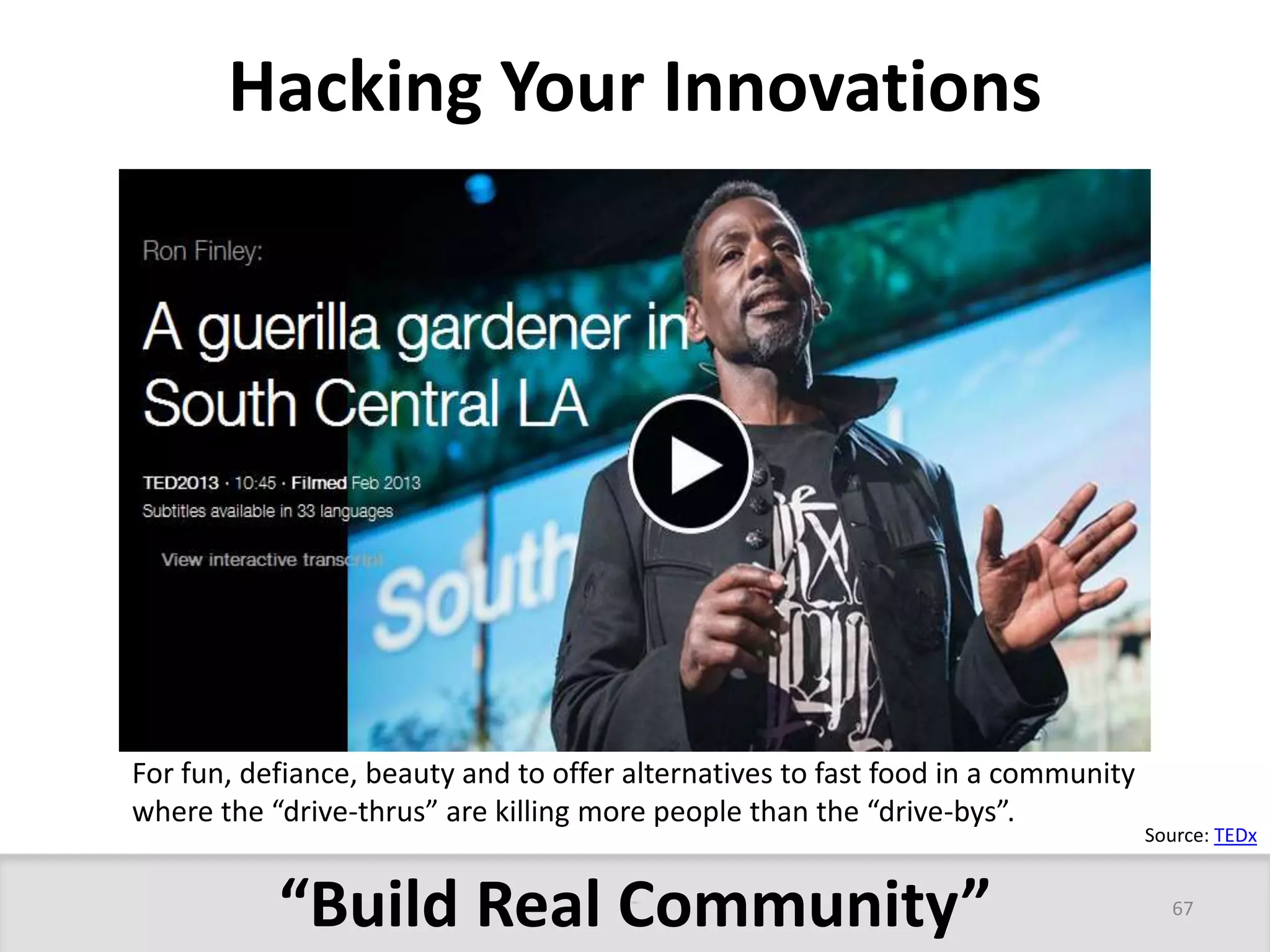 Hacking Your Innovations 
For fun, defiance, beauty and to offer alternatives to fast food in a community 
where the “drive-thrus” are killing more people than the “drive-bys”. 
“Build Real Community” 
Source: TEDx 
67 
 