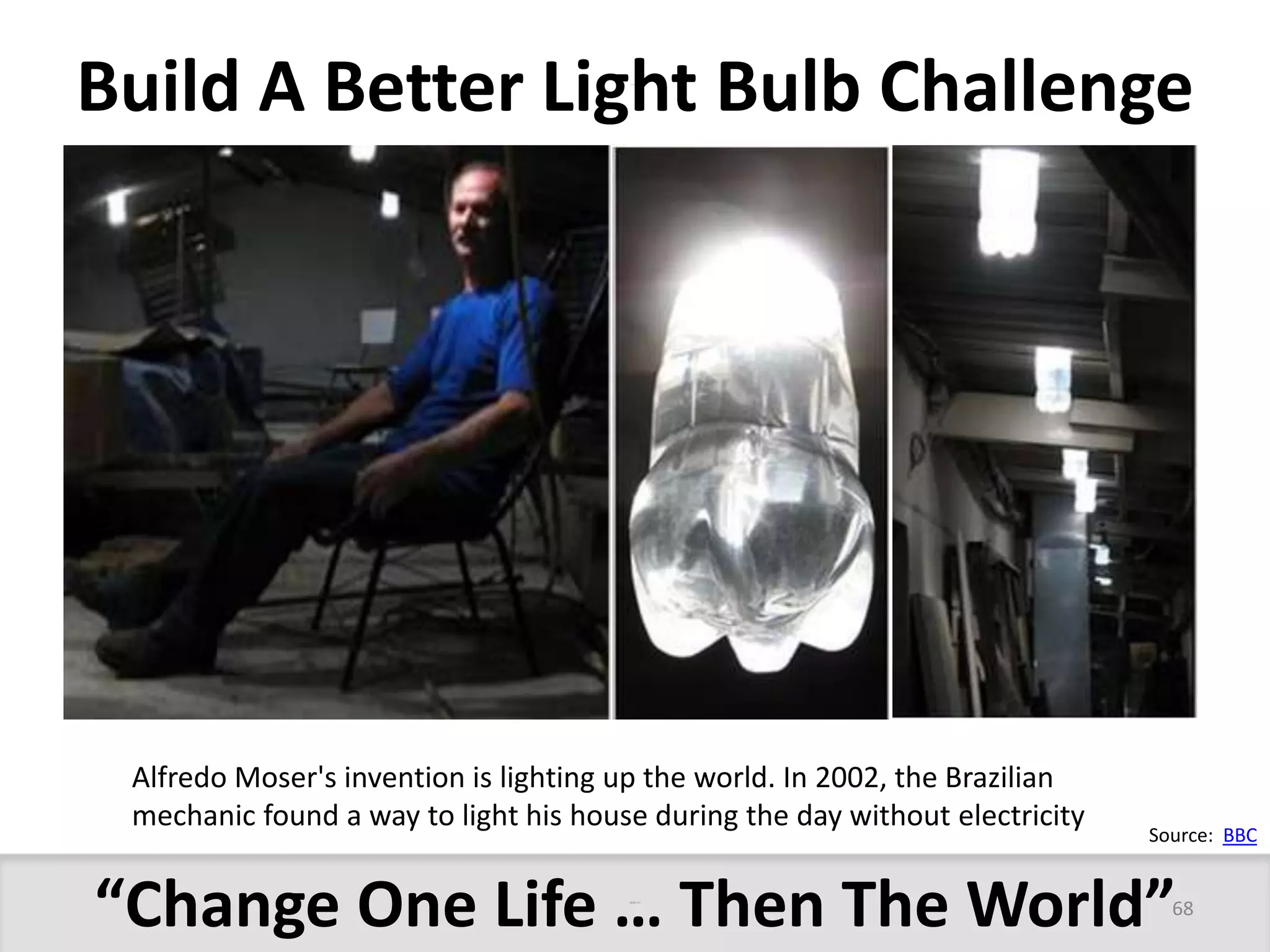Build A Better Light Bulb Challenge 
Alfredo Moser's invention is lighting up the world. In 2002, the Brazilian 
mechanic found a way to light his house during the day without electricity 
Source: BBC 
“Change One Life … Then The World” 
68 
More Power Than a 50 Watt Bulb  