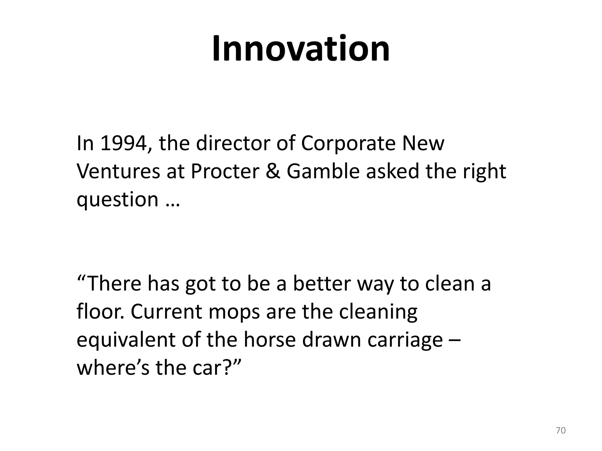Innovation 
70 
In 1994, the director of Corporate New 
Ventures at Procter & Gamble asked the right 
question … 
“There has got to be a better way to clean a 
floor. Current mops are the cleaning 
equivalent of the horse drawn carriage – 
where’s the car?” 
 