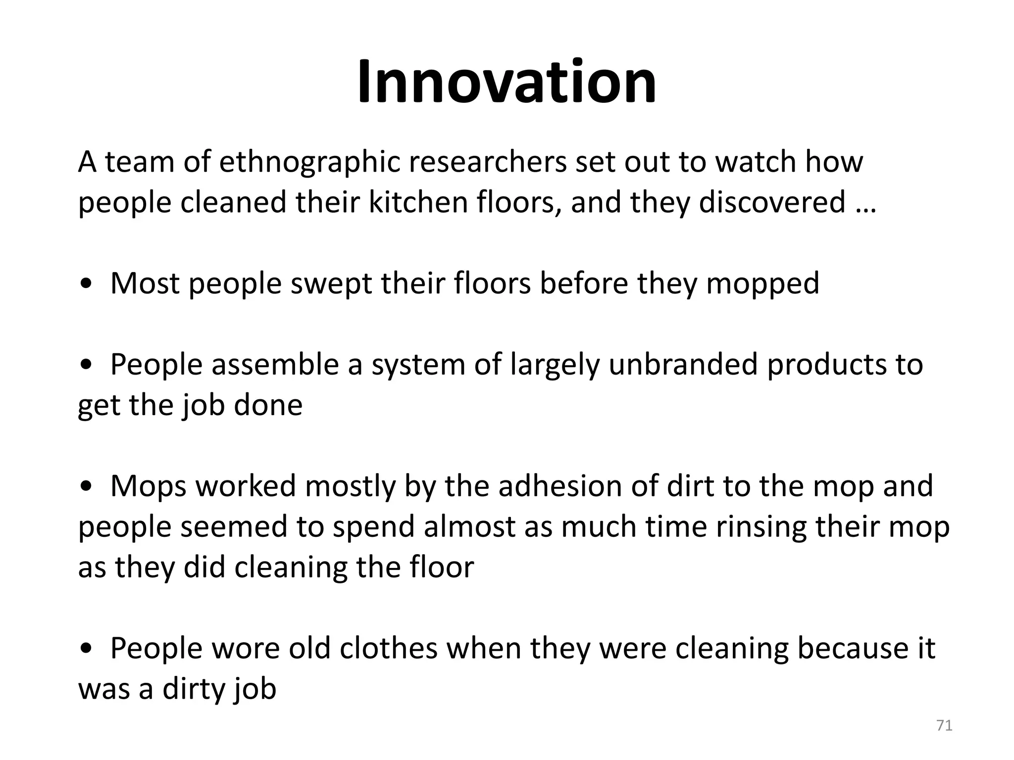 Innovation 
71 
A team of ethnographic researchers set out to watch how 
people cleaned their kitchen floors, and they discovered … 
• Most people swept their floors before they mopped 
• People assemble a system of largely unbranded products to 
get the job done 
• Mops worked mostly by the adhesion of dirt to the mop and 
people seemed to spend almost as much time rinsing their mop 
as they did cleaning the floor 
• People wore old clothes when they were cleaning because it 
was a dirty job 
 
