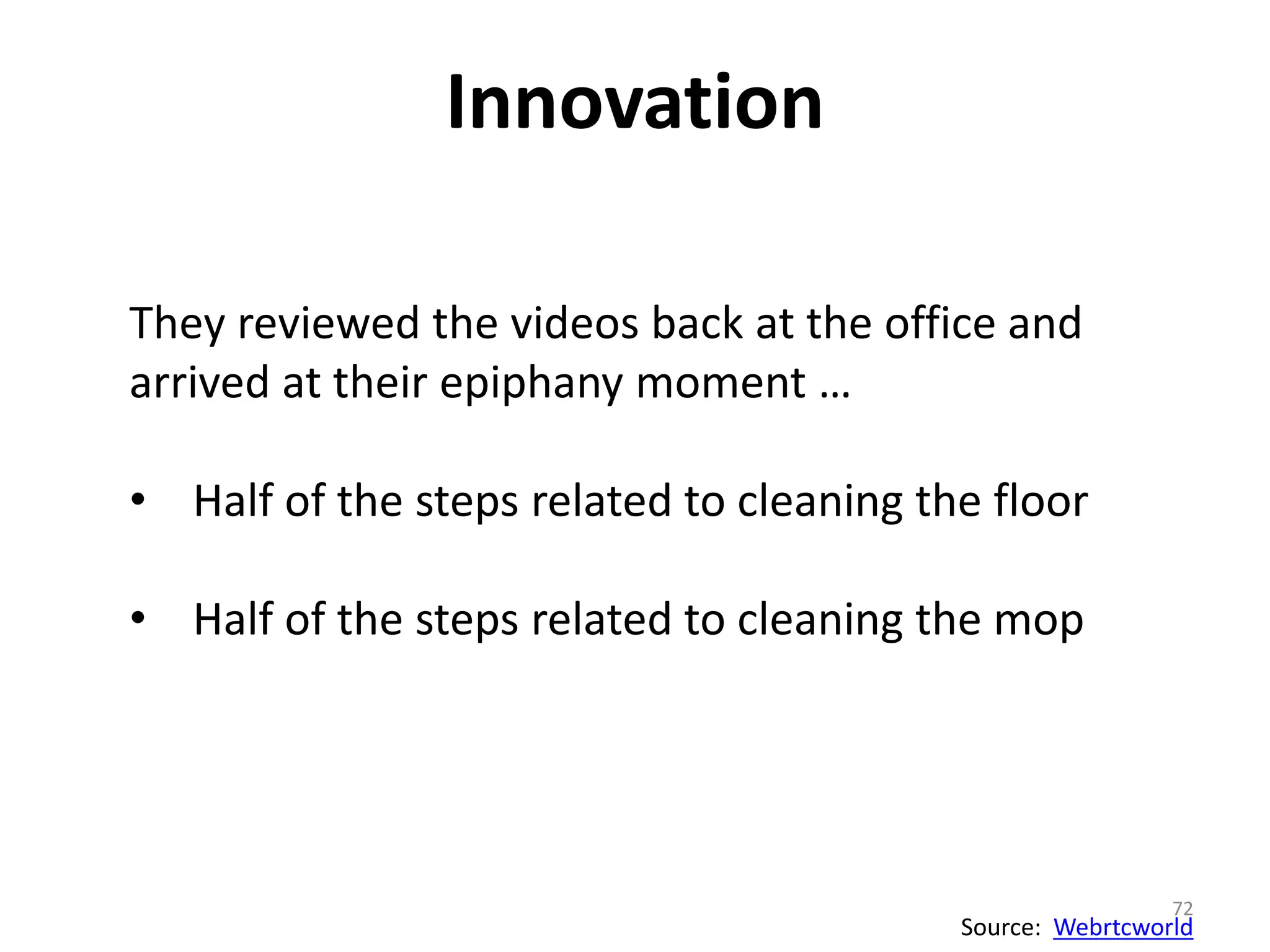 Innovation 
72 
They reviewed the videos back at the office and 
arrived at their epiphany moment … 
• Half of the steps related to cleaning the floor 
• Half of the steps related to cleaning the mop 
Source: Webrtcworld 
 