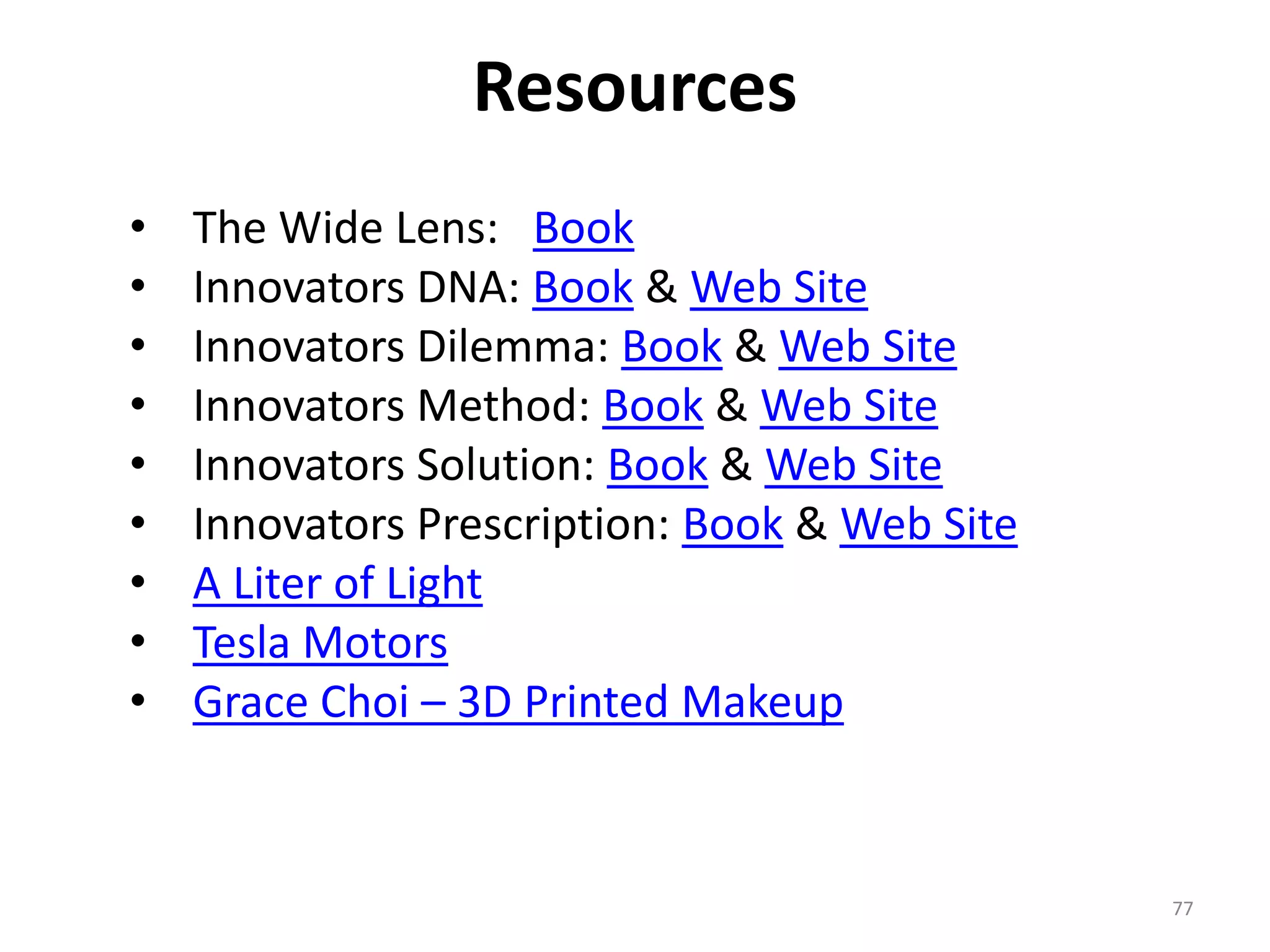 Resources 
77 
• The Wide Lens: Book 
• Innovators DNA: Book & Web Site 
• Innovators Dilemma: Book & Web Site 
• Innovators Method: Book & Web Site 
• Innovators Solution: Book & Web Site 
• Innovators Prescription: Book & Web Site 
• A Liter of Light 
• Tesla Motors 
• Grace Choi – 3D Printed Makeup 

