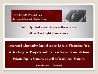 Leveraged Alternative
               Capital Assets
         We Help Banks and Business Owners ….
               Make The Right Connections


Leveraged Alternative Capital Assets Locates Financing for a

Wide-Range of Projects and Business Needs, Primarily from

   Private Equity Sources, as well as Traditional Sources.
                    Clyde Leverett – Principal
 