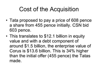 Cost of the Acquisition Tata proposed to pay a price of 608 pence a share from 455 pence initially. CSN bid 603 pence. This translates to $12.1 billion in equity value and with a debt component of around $1.5 billion, the enterprise value of Corus is $13.6 billion. This is 34% higher than the initial offer (455 pence) the Tatas made. 