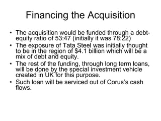 Financing the Acquisition The acquisition would be funded through a debt-equity ratio of 53:47 (initially it was 78:22) The exposure of Tata Steel was initially thought to be in the region of $4.1 billion which will be a mix of debt and equity. The rest of the funding, through long term loans, will be done by the special investment vehicle created in UK for this purpose. Such loan will be serviced out of Corus’s cash flows. 