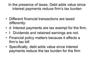 In the presence of taxes, Debt adds value since interest payments reduce firm’s tax burden Different financial transactions are taxed differently: 􀂉  Interest payments are tax exempt for the firm. 􀂉  Dividends and retained earnings are not. Financial policy matters because it affects a firm’s tax bill Specifically, debt adds value since interest payments reduce the tax burden for the firm 