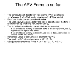 The APV Formula so far The contribution of debt to firm value is the PV of tax shields V(levered firm) = V(all equity counterpart) + PV(tax shield) Each part is discounted based on  its risk The V(all equity) captures solely the risk of operations of the firm. It is unaffected by financing risk. Hence use β A The tax shields can be discounted at either of two rates If tax shields are as risky as the cash flows to the all-equity firm, use β A . Appropriate for higher debt levels. If tax shields are as risky as the debt, use cost of debt. Appropriate for low and known debt levels. If D is face value of debt, interest payment = rD * D Tax shield = tC * Interest payment = tC * rD * D Using perpetuity formula PVTS = (tC * rD * D) / rD = tC * D 