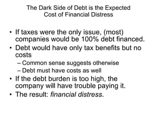 The Dark Side of Debt is the Expected Cost of Financial Distress If taxes were the only issue, (most) companies would be 100% debt financed. Debt would have only tax benefits but no costs Common sense suggests otherwise Debt must have costs as well If the debt burden is too high, the company will have trouble paying it. The result:  financial distress . 