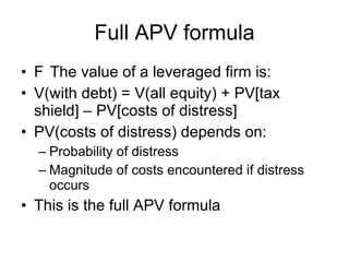 Full APV formula 􀂄  The value of a leveraged firm is: V(with debt) = V(all equity) + PV[tax shield] – PV[costs of distress] PV(costs of distress) depends on: Probability of distress Magnitude of costs encountered if distress occurs This is the full APV formula 