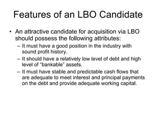 Features of an LBO Candidate An attractive candidate for acquisition via LBO should possess the following attributes: It must have a good position in the industry with sound profit history. It should have a relatively low level of debt and high level of “bankable” assets. It must have stable and predictable cash flows that are adequate to meet interest and principal payments on the debt and provide adequate working capital. 