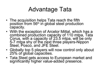 Advantage Tata The acquisition helps Tata reach the fifth position from 56 th  in global steel production capacity. With the exception of Arcelor Mittal, which has a combined production capacity of 110 mtpa, Tata Corus, with a capacity of 23.5 mtpa, will be only 5-7 mtpa shy of the next three players-Nippon Steel, Posco, and JFE Steel. Globally top 5 players will now control only about 25% of global capacities. Tata Steel gets access to European market and significantly higher value-added presence. 