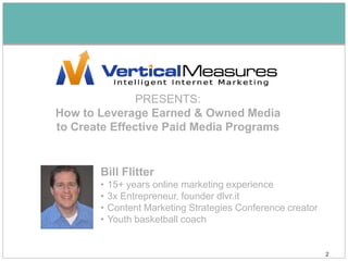 PRESENTS:
How to Leverage Earned & Owned Media
to Create Effective Paid Media Programs


       Bill Flitter
       •   15+ years online marketing experience
       •   3x Entrepreneur, founder dlvr.it
       •   Content Marketing Strategies Conference creator
       •   Youth basketball coach


                                                             2
 