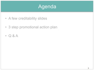 Agenda

• A few creditability slides

• 3 step promotional action plan

• Q&A




                                   3
 