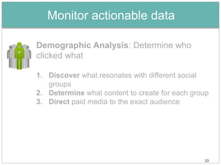 Monitor actionable data

Demographic Analysis: Determine who
clicked what

1. Discover what resonates with different social
   groups
2. Determine what content to create for each group
3. Direct paid media to the exact audience




                                                33
 