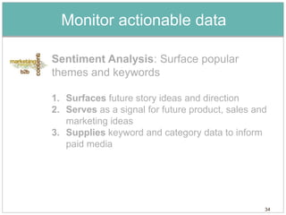 Monitor actionable data

Sentiment Analysis: Surface popular
themes and keywords

1. Surfaces future story ideas and direction
2. Serves as a signal for future product, sales and
   marketing ideas
3. Supplies keyword and category data to inform
   paid media




                                                  34
 