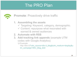 The PRO Plan

Promote: Proactively drive traffic

1. Assembling the assets
    Targeting: Keyword, category, demographic.
    Content: repurpose what resonated with
     earned & owned audiences
2. Automate with RSS
3. Add tracking link appends (example UTM
   codes with Google Analytics)
    Example:
     http://dlvr.it/?utm_source=dlvr.it_blog&utm_medium=display&u
     tm_campaign=Dlvr_blog_distr


                                                              39
 
