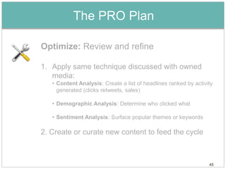 The PRO Plan

Optimize: Review and refine

1. Apply same technique discussed with owned
   media:
   • Content Analysis: Create a list of headlines ranked by activity
     generated (clicks retweets, sales)

   • Demographic Analysis: Determine who clicked what

   • Sentiment Analysis: Surface popular themes or keywords

2. Create or curate new content to feed the cycle



                                                                  45
 