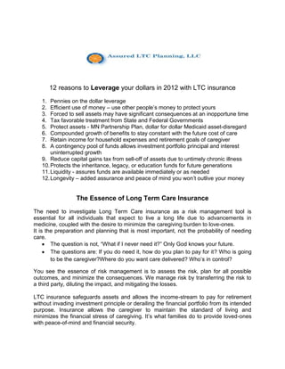 12 reasons to Leverage your dollars in 2012 with LTC insurance
   1.  Pennies on the dollar leverage
   2.  Efficient use of money – use other people’s money to protect yours
   3.  Forced to sell assets may have significant consequences at an inopportune time
   4.  Tax favorable treatment from State and Federal Governments
   5.  Protect assets - MN Partnership Plan, dollar for dollar Medicaid asset-disregard
   6.  Compounded growth of benefits to stay constant with the future cost of care
   7.  Retain income for household expenses and retirement goals of caregiver
   8.  A contingency pool of funds allows investment portfolio principal and interest
       uninterrupted growth
   9. Reduce capital gains tax from sell-off of assets due to untimely chronic illness
   10. Protects the inheritance, legacy, or education funds for future generations
   11. Liquidity - assures funds are available immediately or as needed
   12. Longevity – added assurance and peace of mind you won’t outlive your money


                  The Essence of Long Term Care Insurance
The need to investigate Long Term Care insurance as a risk management tool is
essential for all individuals that expect to live a long life due to advancements in
medicine, coupled with the desire to minimize the caregiving burden to love-ones.
It is the preparation and planning that is most important, not the probability of needing
care.
        The question is not, “What if I never need it?” Only God knows your future.
        The questions are: If you do need it, how do you plan to pay for it? Who is going
        to be the caregiver?Where do you want care delivered? Who’s in control?

You see the essence of risk management is to assess the risk, plan for all possible
outcomes, and minimize the consequences. We manage risk by transferring the risk to
a third party, diluting the impact, and mitigating the losses.

LTC insurance safeguards assets and allows the income-stream to pay for retirement
without invading investment principle or derailing the financial portfolio from its intended
purpose. Insurance allows the caregiver to maintain the standard of living and
minimizes the financial stress of caregiving. It’s what families do to provide loved-ones
with peace-of-mind and financial security.
 