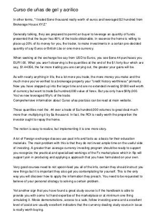 Curso de uñas de gel y acrilico

In other terms, "I traded $one thousand really worth of euros and leveraged $2 hundred from
Brokerage House XYZ."


Generally talking, they are prepared to permit an buyer to leverage an quantity of funds
presented that the buyer has 80% of the trade obtainable. In essence the home is willing to
place up 20% of its money for you, the trader, to make investments in a certain pre-decided
quantity of say Euros or British Lbs or one more currency.


When seeking at the exchange fee say from USD to Euros, you see $one.44 purchases you
EUR1.00. What you aren't observing is the quantities at the end of the $1.forty four which are
say, $1.44356, the far more trading you are carrying out, the greater your gains will be.


As with nearly anything in life, the a lot more you trade, the more money you make and the
much more you've verified to a brokerage property your "credit history worthiness" primarily.
Now you have stepped up into the large time and are no extended investing $1000 well worth
of currency but want to trade $a hundred,000 value of forex. But you only have $fifty,000.
You've now leveraged fifty% of the trade.
Comprehensive information about Curso uñas postizas can be read at main website.


Those quantities next the .44 over a trade of $a hundred,000 volumes to great deal much
more than multiplying it by $a thousand. In fact, the ROI is really worth the proportion the
investor ought to repay the home.


The notion is easy to realize, but implementing it is one more story.


A lot of Foreign exchange classes use past info and facts as a basis for their education
materials. The main problem with this is that they do not invest ample time on the useful side
of investing. A greater than average currency investing program should be ready to support
you recognize the practical and specialised workings of the Fx market place which in flip will
support yoin in producing and applying a approach that you have formulated on your own.


Very good courses need to not spoon-feed you all of the info, certain they should instruct you
new things but it is important they also get you contemplating for yourself. This is the only
way you will discover how to apply the information they preach. You need to be requested to
believe of your personal strategy to solving a certain problem.


Yet another sign that you have found a great study course is if the handbook is able to
provide you with some 1st hand expertise of the marketplace or at minimum one thing
simulating it. Movie demonstrations, access to a safe, follow investing arena and a excellent
level of assist are usually excellent indicators that the currency dealing study course in issue
is really worth buying.
 