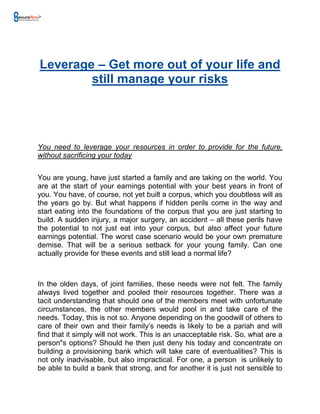 Leverage – Get more out of your life and
        still manage your risks




You need to leverage your resources in order to provide for the future,
without sacrificing your today


You are young, have just started a family and are taking on the world. You
are at the start of your earnings potential with your best years in front of
you. You have, of course, not yet built a corpus, which you doubtless will as
the years go by. But what happens if hidden perils come in the way and
start eating into the foundations of the corpus that you are just starting to
build. A sudden injury, a major surgery, an accident – all these perils have
the potential to not just eat into your corpus, but also affect your future
earnings potential. The worst case scenario would be your own premature
demise. That will be a serious setback for your young family. Can one
actually provide for these events and still lead a normal life?



In the olden days, of joint families, these needs were not felt. The family
always lived together and pooled their resources together. There was a
tacit understanding that should one of the members meet with unfortunate
circumstances, the other members would pool in and take care of the
needs. Today, this is not so. Anyone depending on the goodwill of others to
care of their own and their family’s needs is likely to be a pariah and will
find that it simply will not work. This is an unacceptable risk. So, what are a
person"s options? Should he then just deny his today and concentrate on
building a provisioning bank which will take care of eventualities? This is
not only inadvisable, but also impractical. For one, a person is unlikely to
be able to build a bank that strong, and for another it is just not sensible to
 