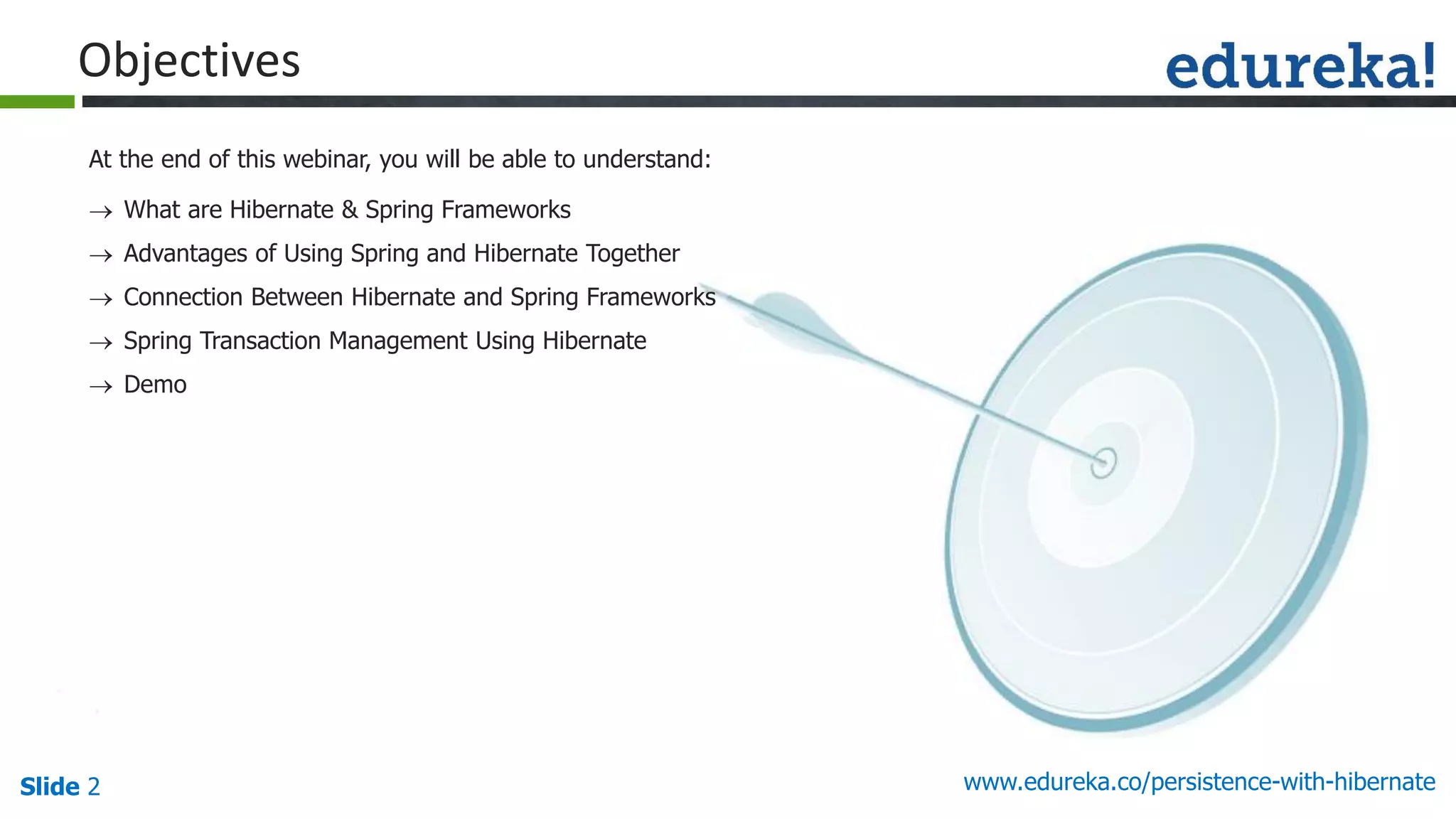 Slide 2 www.edureka.co/persistence-with-hibernate
At the end of this webinar, you will be able to understand:
Objectives
 What are Hibernate & Spring Frameworks
 Advantages of Using Spring and Hibernate Together
 Connection Between Hibernate and Spring Frameworks
 Spring Transaction Management Using Hibernate
 Demo
 