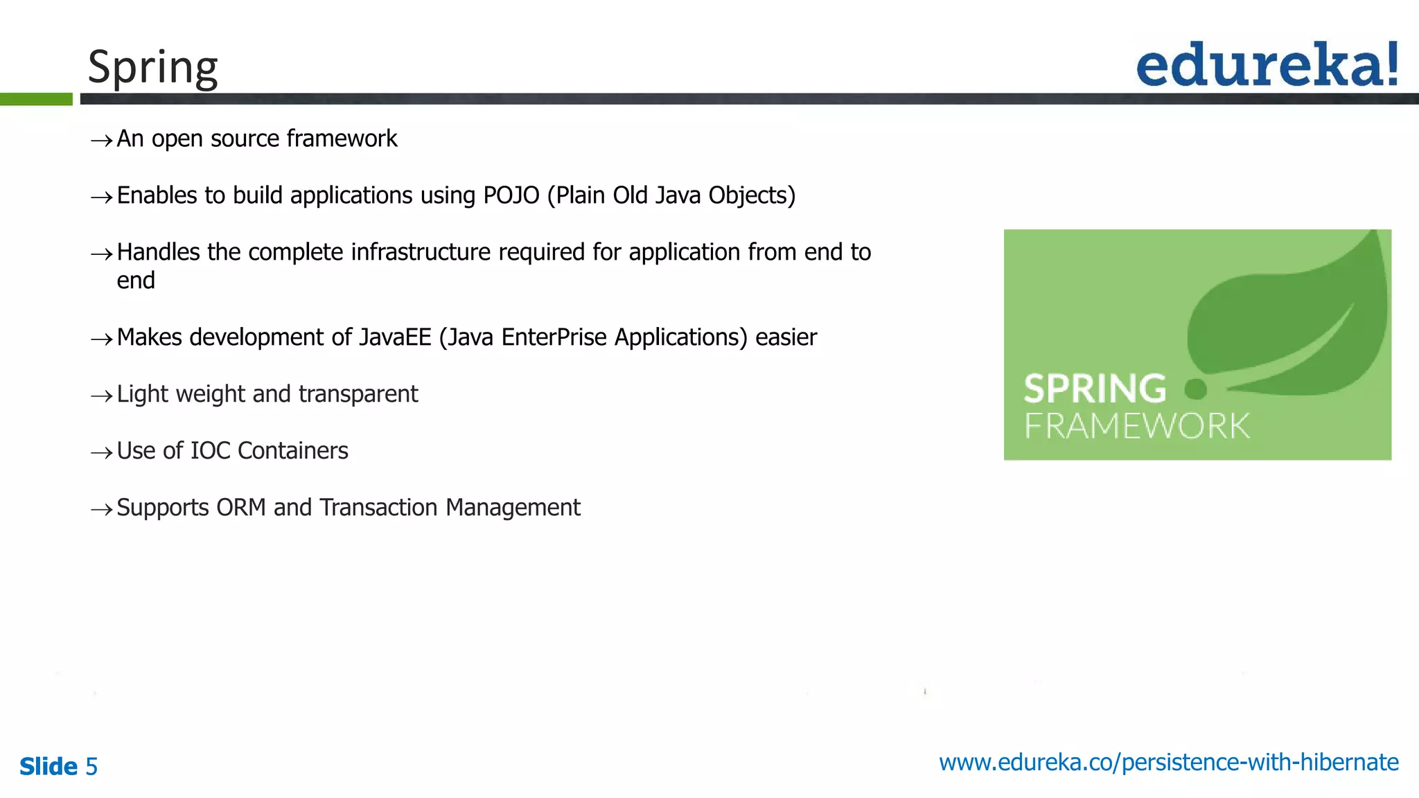 Slide 5Slide 5Slide 5 www.edureka.co/persistence-with-hibernate
Spring
An open source framework
Enables to build applications using POJO (Plain Old Java Objects)
Handles the complete infrastructure required for application from end to
end
Makes development of JavaEE (Java EnterPrise Applications) easier
Light weight and transparent
Use of IOC Containers
Supports ORM and Transaction Management
 