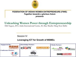Unleashing Women Power through Entrepreneurship 18th’August, 2011, India International Centre, 40, Max Mueller Marg New Delhi Session IV  Leveraging ICT for Growth of MSMEs   FEDERATION OF INDIAN WOMEN ENTREPRENEURS (FIWE) Together towards a glorious future presents 