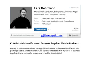 Criterios	
  de	
  inversión	
  de	
  un	
  Business	
  Angel	
  en	
  Mobile	
  Business	
  
	
  
Coming	
  from	
  investments	
  in	
  technology	
  driven	
  business,	
  is	
  there	
  really	
  a	
  diﬀerence	
  in	
  
pitching	
  a	
  Mobile	
  App	
  to	
  investors?	
  Lars	
  explains	
  what	
  bores	
  him	
  in	
  pitches	
  to	
  Business	
  
Angels	
  and	
  what	
  metrics	
  he	
  is	
  reviewing	
  in	
  Mobile	
  Apps	
  in	
  detail.	
  
lg@leverage-­‐iq.com	
  
	
  
 