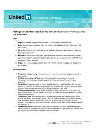 Volunteer Posting 
Guidelines & Requirements 
! 
! 
! 
Posting your volunteer opportunity on the LinkedIn Volunteer Marketplace is 
quick and easy! 
Steps:' 
Volunteer Marketplace 
Nonprofit.LinkedIn.com 
! 
1. Log'in!to!LinkedIn!with!your!organizations!volunteer!recruiters!account.! 
2. Open!the!posting!webpage!by!using!the!URL!provided!by!New!Profit.!(Enjoy!your!FREE! 
DISCOUNT!)! 
3. Fill0in!the!online!form!by!referring!to!the!LinkedIn!Volunteer!Marketplace_Volunteer! 
Posting_Infographic.! 
4. Receive!candidate!information!via!your!LinkedIn!account!with!email!notification!or!via! 
your!organizations!application!system.!(You!can!choose!your!preference!with!the!How! 
candidates!apply!feature)! 
5. Repost!the!volunteer!posting!after!a!month!if!needed.!(Each!free!post!will!stay!online! 
for!30!days).! 
Key'requirements:' 
! The'Volunteer'Opportunity:!The!posting!must!be!for!a!volunteer!or!board!opportunity,!not!a! 
paid!position.!! 
! The'Title'starts'with'word'"Volunteer":!All!position!titles!must!start!with!the!word! 
"Volunteer"!as!in!"Volunteer!Graphic!Designer"!or!"Volunteer!Board!Member!(Finance! 
Expertise)"! 
! The'Skill'Set:!The!position!must!be!clearly!stated!and!defined!a!specific!skill!set.!!For!example,! 
look!for!a!"Volunteer!Board!Member!(HR!expertise)"!instead!of!just!a!generic!"Volunteer!Board! 
Member"!and!include!a!description!of!the!skills!and!experience!you!seek.! 
! The'Position'Description:!Please!include!"LinkedIn!for!Good!Volunteering"!at!the!end!of!the! 
position!description.!!LinkedIn!uses!the!description!to!track!volunteer!postings!and!to!help!you! 
target!ideal!candidates.! 
! The'Discount'Code:!We!encourage!you!to!create!a!draft!posting!as!a!word!document!before! 
posting!to!LinkedIn.!Unfortunately,!saving!a!draft!on!LinkedIn!will!take!you!out!of!the!discount! 
flow.!Also!please!double!check!that!the!bill!states!$0!before!checking!out!of!the!posting! 
process.!!You!will!need!to!enter!your!credit!card!information!but!it!will!not!be!charged!as!long!as! 
the!bill!states!$0.!! 
! The'Renewal'Process:'At!the!end!of!the!30!days,!if!you!would!like!to!list!the!same!opportunity! 
again,!please!start!a!new!posting!using!the!URL!link!we!give!you.!If!you!simply!click!"renew"!after! 
the!posting,!you!will!no!longer!receive!the!discount!benefits.!! 
