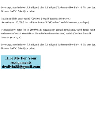 Lever Age, nominal deeri 9.6 milyon $ olan 9.6 milyon $'lk denmemi bor iin %10 faiz oran der.
Firmann FAVK' 2,4 milyon dolard.
Kazanlan faizin katlar nedir? (Cevabnz 2 ondalk basamaa yuvarlayn.)
Amortisman 160.000 $ ise, nakit teminat nedir? (Cevabnz 2 ondalk basamaa yuvarlayn.)
Firmann her yl batan fon iin 260.000 $'lk borcunu geri ekmesi gerekiyorsa, "sabit demeli nakit
karlama oran" (nakit aknn faiz art dier sabit bor demelerine oran) nedir? (Cevabnz 2 ondalk
basamaa yuvarlayn.)
Lever Age, nominal deeri 9.6 milyon $ olan 9.6 milyon $'lk denmemi bor iin %10 faiz oran der.
Firmann FAVK' 2,4 milyon dolard.
 