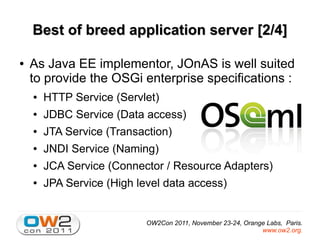 Best of breed application server [2/4]

●   As Java EE implementor, JOnAS is well suited
    to provide the OSGi enterprise specifications :
    ●   HTTP Service (Servlet)
    ●   JDBC Service (Data access)
    ●   JTA Service (Transaction)
    ●   JNDI Service (Naming)
    ●   JCA Service (Connector / Resource Adapters)
    ●   JPA Service (High level data access)


                            OW2Con 2011, November 23-24, Orange Labs, Paris.
                                                              www.ow2.org.
 