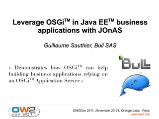 TM                        TM
 Leverage OSGi in Java EE business
       applications with JOnAS

              Guillaume Sauthier, Bull SAS


« Demonstrates how OSGiTM can help
building business applications relying on
an OSGiTM Application Server »




                           OW2Con 2011, November 23-24, Orange Labs, Paris.
                                                             www.ow2.org.
 