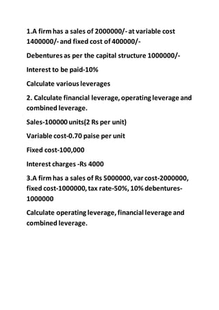 1.A firm has a sales of 2000000/-at variable cost
1400000/-and fixed cost of 400000/-
Debentures as per the capital structure 1000000/-
Interest to be paid-10%
Calculate various leverages
2. Calculate financial leverage,operating leverage and
combined leverage.
Sales-100000 units(2 Rs per unit)
Variable cost-0.70 paise per unit
Fixed cost-100,000
Interest charges -Rs 4000
3.A firm has a sales of Rs 5000000,var cost-2000000,
fixed cost-1000000,tax rate-50%,10% debentures-
1000000
Calculate operating leverage,financial leverage and
combined leverage.
 