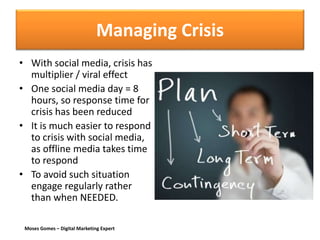 Moses Gomes – Digital Marketing Expert
Managing Crisis
• With social media, crisis has
multiplier / viral effect
• One social media day = 8
hours, so response time for
crisis has been reduced
• It is much easier to respond
to crisis with social media,
as offline media takes time
to respond
• To avoid such situation
engage regularly rather
than when NEEDED.
 