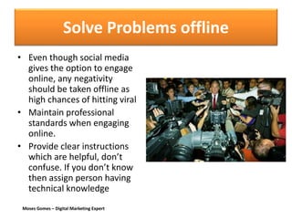 Moses Gomes – Digital Marketing Expert
Solve Problems offline
• Even though social media
gives the option to engage
online, any negativity
should be taken offline as
high chances of hitting viral
• Maintain professional
standards when engaging
online.
• Provide clear instructions
which are helpful, don’t
confuse. If you don’t know
then assign person having
technical knowledge
 