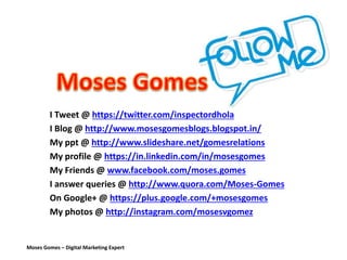 Moses Gomes – Digital Marketing Expert
I Tweet @ https://twitter.com/inspectordhola
I Blog @ http://www.mosesgomesblogs.blogspot.in/
My ppt @ http://www.slideshare.net/gomesrelations
My profile @ https://in.linkedin.com/in/mosesgomes
My Friends @ www.facebook.com/moses.gomes
I answer queries @ http://www.quora.com/Moses-Gomes
On Google+ @ https://plus.google.com/+mosesgomes
My photos @ http://instagram.com/mosesvgomez
 