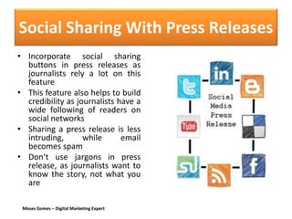 Moses Gomes – Digital Marketing Expert
Social Sharing With Press Releases
• Incorporate social sharing
buttons in press releases as
journalists rely a lot on this
feature
• This feature also helps to build
credibility as journalists have a
wide following of readers on
social networks
• Sharing a press release is less
intruding, while email
becomes spam
• Don’t use jargons in press
release, as journalists want to
know the story, not what you
are
 