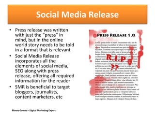 Moses Gomes – Digital Marketing Expert
Social Media Release
• Press release was written
with just the “press” in
mind, but in the online
world story needs to be told
in a format that is relevant
• Social Media Release
incorporates all the
elements of social media,
SEO along with press
release, offering all required
information for the reader
• SMR is beneficial to target
bloggers, journalists,
content marketers, etc
 