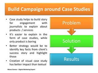 Moses Gomes – Digital Marketing Expert
Build Campaign around Case Studies
• Case study helps to build story
for engagement with
journalists to explain about
products / services
• It’s easier to explain in the
form of case studies, while
only product is boring
• Better strategy would be to
identify key facts from client’s
success story and highlight
those
• Creation of visual case study
has better impact than textual
Results
Solution
Problem
 