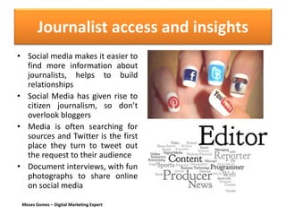 Moses Gomes – Digital Marketing Expert
Journalist access and insights
• Social media makes it easier to
find more information about
journalists, helps to build
relationships
• Social Media has given rise to
citizen journalism, so don’t
overlook bloggers
• Media is often searching for
sources and Twitter is the first
place they turn to tweet out
the request to their audience
• Document interviews, with fun
photographs to share online
on social media
 