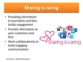 Moses Gomes – Digital Marketing Expert
Sharing is caring
• Providing information
to journalists and fans
builds engagement
• Provide information to
your customers and
fans
• Work collaboratively to
build engaging
communication
 