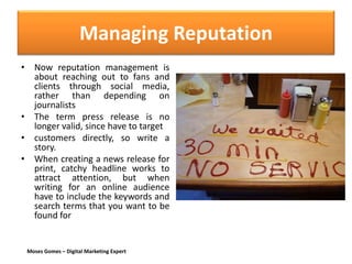 Moses Gomes – Digital Marketing Expert
Managing Reputation
• Now reputation management is
about reaching out to fans and
clients through social media,
rather than depending on
journalists
• The term press release is no
longer valid, since have to target
• customers directly, so write a
story.
• When creating a news release for
print, catchy headline works to
attract attention, but when
writing for an online audience
have to include the keywords and
search terms that you want to be
found for
 