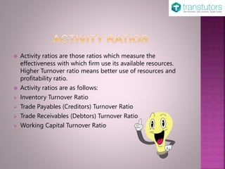  Activity ratios are those ratios which measure the
effectiveness with which firm use its available resources.
Higher Turnover ratio means better use of resources and
profitability ratio.
 Activity ratios are as follows:
 Inventory Turnover Ratio
 Trade Payables (Creditors) Turnover Ratio
 Trade Receivables (Debtors) Turnover Ratio
 Working Capital Turnover Ratio
 