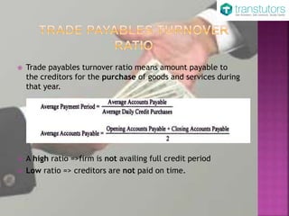  Trade payables turnover ratio means amount payable to
the creditors for the purchase of goods and services during
that year.
 A high ratio =>firm is not availing full credit period
 Low ratio => creditors are not paid on time.
 