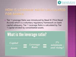 Tier 1 Leverage Ratio was introduced by Basel III (Third Basel
Accord) which is a voluntary regulatory framework on bank
capital adequacy. Tier 1 Leverage Ratio is calculated by Tier
1 capital divided by consolidated assets.
 
