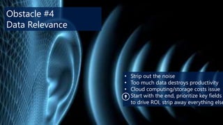 Obstacle #4
Data Relevance

•
•
•
•

Strip out the noise
Too much data destroys productivity
Cloud computing/storage costs issue
Start with the end, prioritize key fields
to drive ROI, strip away everything else

 