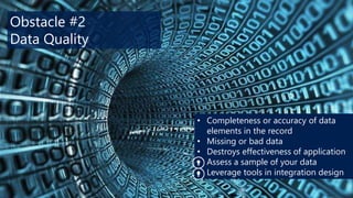 Obstacle #2
Data Quality

• Completeness or accuracy of data
elements in the record
• Missing or bad data
• Destroys effectiveness of application
• Assess a sample of your data
• Leverage tools in integration design

 